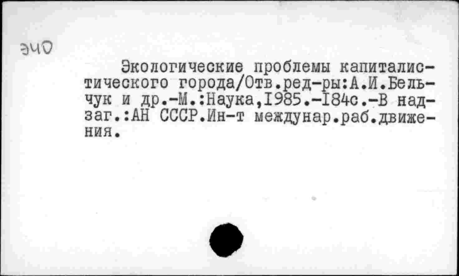 ﻿ЭчО
Экологические проблемы капиталистического города/Отв.ред-ры:А.И.Бель-чук и др.-М.:Наука,1985.-184с.-В над-заг.:АН СССР.Ин-т междунар.раб.движения.